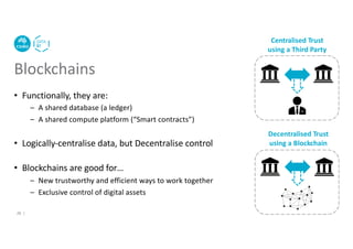 Blockchains
• Functionally, they are:
– A shared database (a ledger)
– A shared compute platform (“Smart contracts”)
• Logically-centralise data, but Decentralise control
• Blockchains are good for…
– New trustworthy and efficient ways to work together
– Exclusive control of digital assets
Centralised Trust
using a Third Party
Decentralised Trust
using a Blockchain
26 |
 
