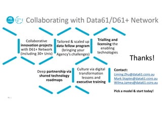 Collaborating with Data61/D61+ Network
Collaborative
innovation projects
with D61+ Network
(including 30+ Unis)
active
Tailored & scaled up
data fellow program
(bringing your
Agency’s challenges)
Trialling and
licensing the
enabling
technologies
Deep partnership via
shared technology
roadmaps
Culture via digital
transformation
lessons and
executive training
Contact:
Liming.Zhu@data61.csiro.au
Mark.Staples@data61.csiro.au
Wilma.James@data61.csiro.au
Pick a model & start today!
35 |
Thanks!
 