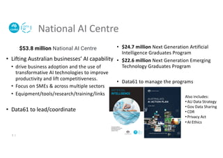 National AI Centre
• Lifting Australian businesses’ AI capability
• drive business adoption and the use of
transformative AI technologies to improve
productivity and lift competitiveness.
• Focus on SMEs & across multiple sectors
• Equipment/tools/research/training/links
• Data61 to lead/coordinate
• $24.7 million Next Generation Artificial
Intelligence Graduates Program
• $22.6 million Next Generation Emerging
Technology Graduates Program
• Data61 to manage the programs
$53.8 million National AI Centre
Also includes:
• AU Data Strategy
• Gov Data Sharing
• CDR
• Privacy Act
• AI Ethics
5 |
 