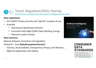 Trend: Regulation/Ethic Overlay
Data Economy: Balancing Innovation & Regulation Burden
New Legislations
• EU’s GDPR: Privacy, security and “specific” purpose of use
• Australia
• Data Breach Notification Scheme
• Consumer Data Right (CDR): Open Banking, Energy..
• Payments system review
New Concerns
Balance between innovation and regulation
Ethical AI – Trust Data/AI-powered Service?
- Fairness, Accountability, Transparency, Privacy, Civil liberties…
- Rights to explanation and redress
8 |
 