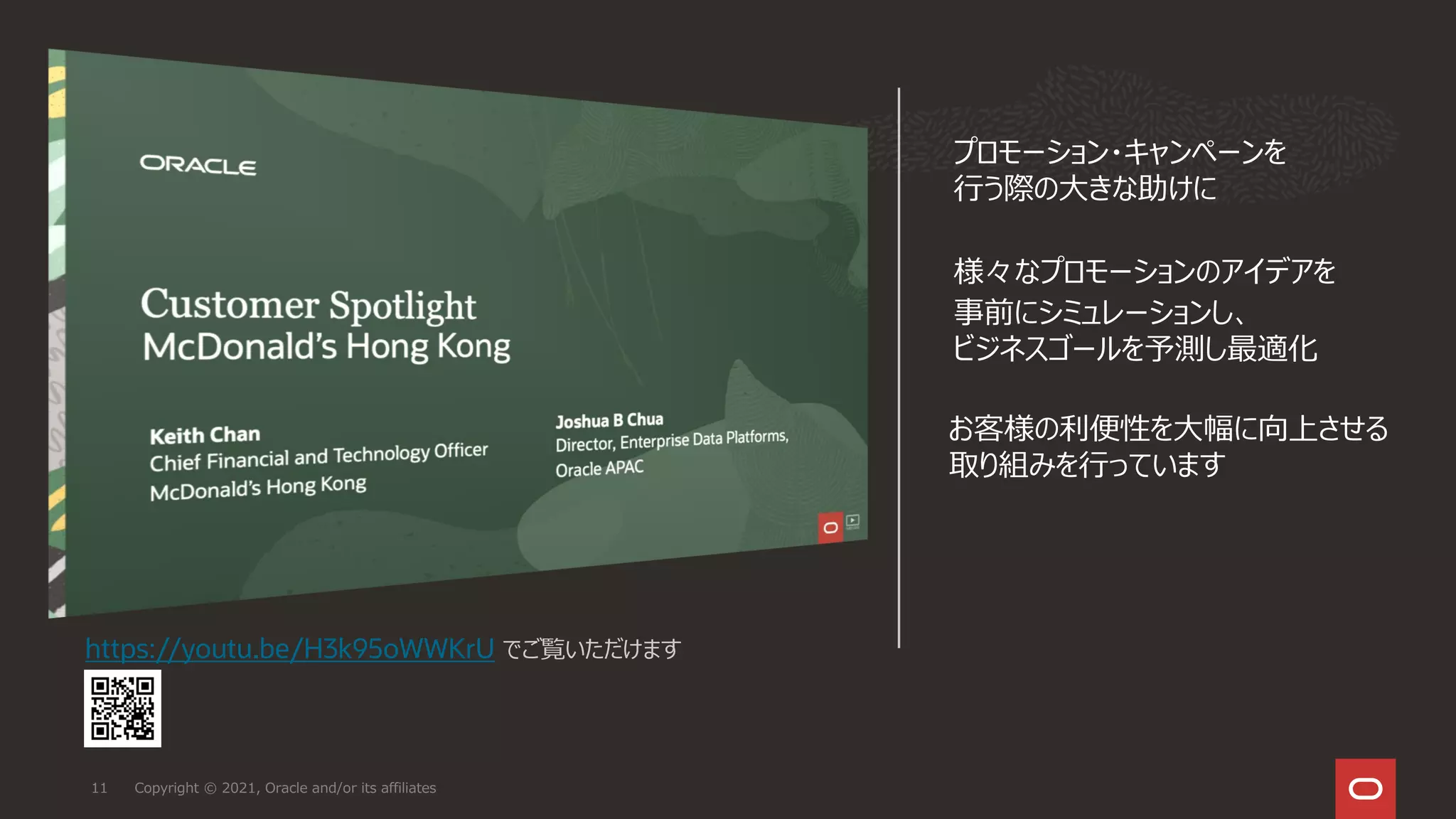 Copyright © 2021, Oracle and/or its affiliates
11
https://youtu.be/H3k95oWWKrU でご覧いただけます
プロモーション・キャンペーンを
行う際の大きな助けに
様々なプロモーションのアイデアを
事前にシミュレーションし、
ビジネスゴールを予測し最適化
お客様の利便性を大幅に向上させる
取り組みを行っています
 