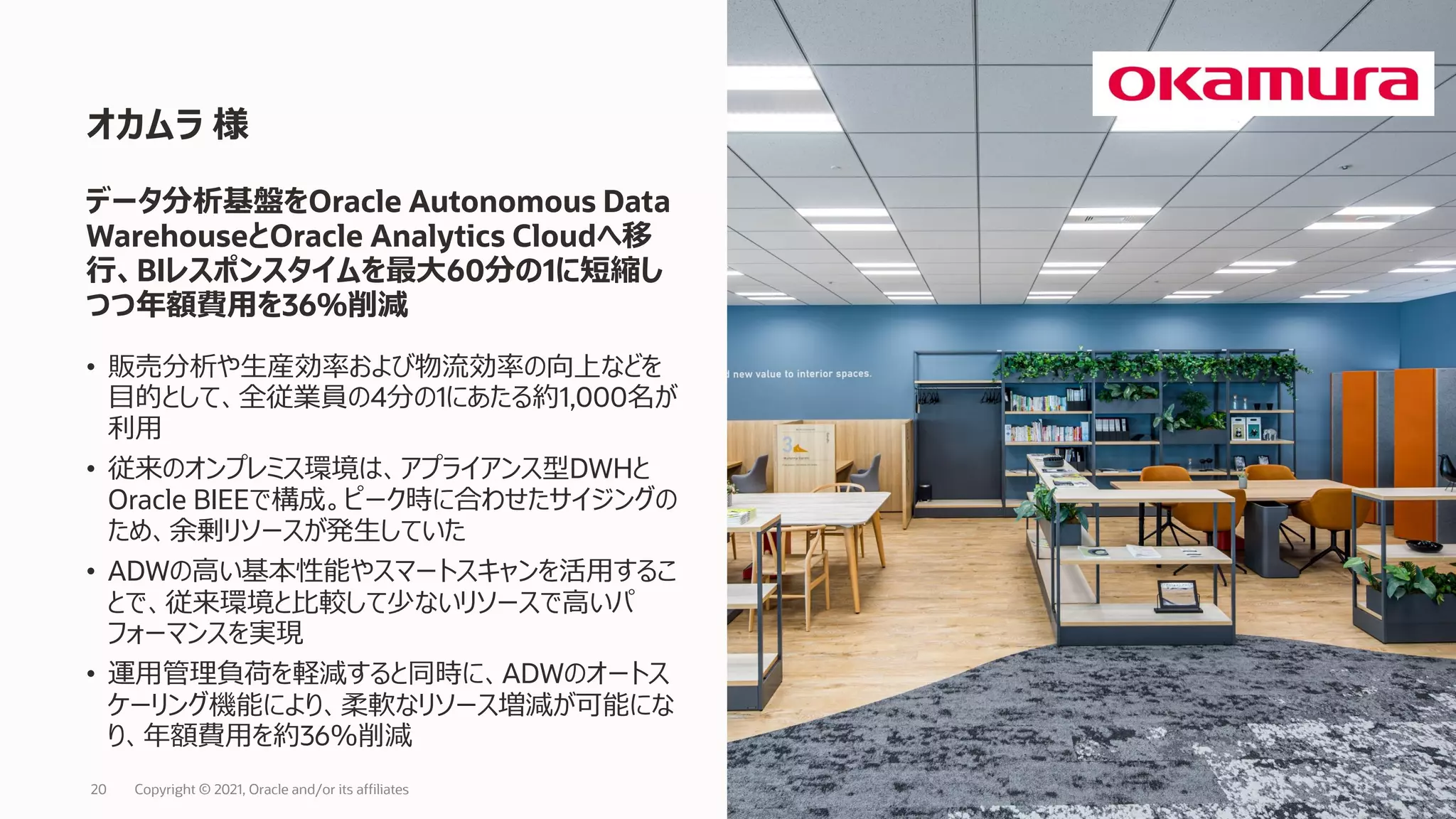 • 販売分析や生産効率および物流効率の向上などを
目的として、全従業員の4分の1にあたる約1,000名が
利用
• 従来のオンプレミス環境は、アプライアンス型DWHと
Oracle BIEEで構成。ピーク時に合わせたサイジングの
ため、余剰リソースが発生していた
• ADWの高い基本性能やスマートスキャンを活用するこ
とで、従来環境と比較して少ないリソースで高いパ
フォーマンスを実現
• 運用管理負荷を軽減すると同時に、ADWのオートス
ケーリング機能により、柔軟なリソース増減が可能にな
り、年額費用を約36％削減
オカムラ 様
Copyright © 2021, Oracle and/or its affiliates
20
データ分析基盤をOracle Autonomous Data
WarehouseとOracle Analytics Cloudへ移
行、BIレスポンスタイムを最大60分の1に短縮し
つつ年額費用を36％削減
 