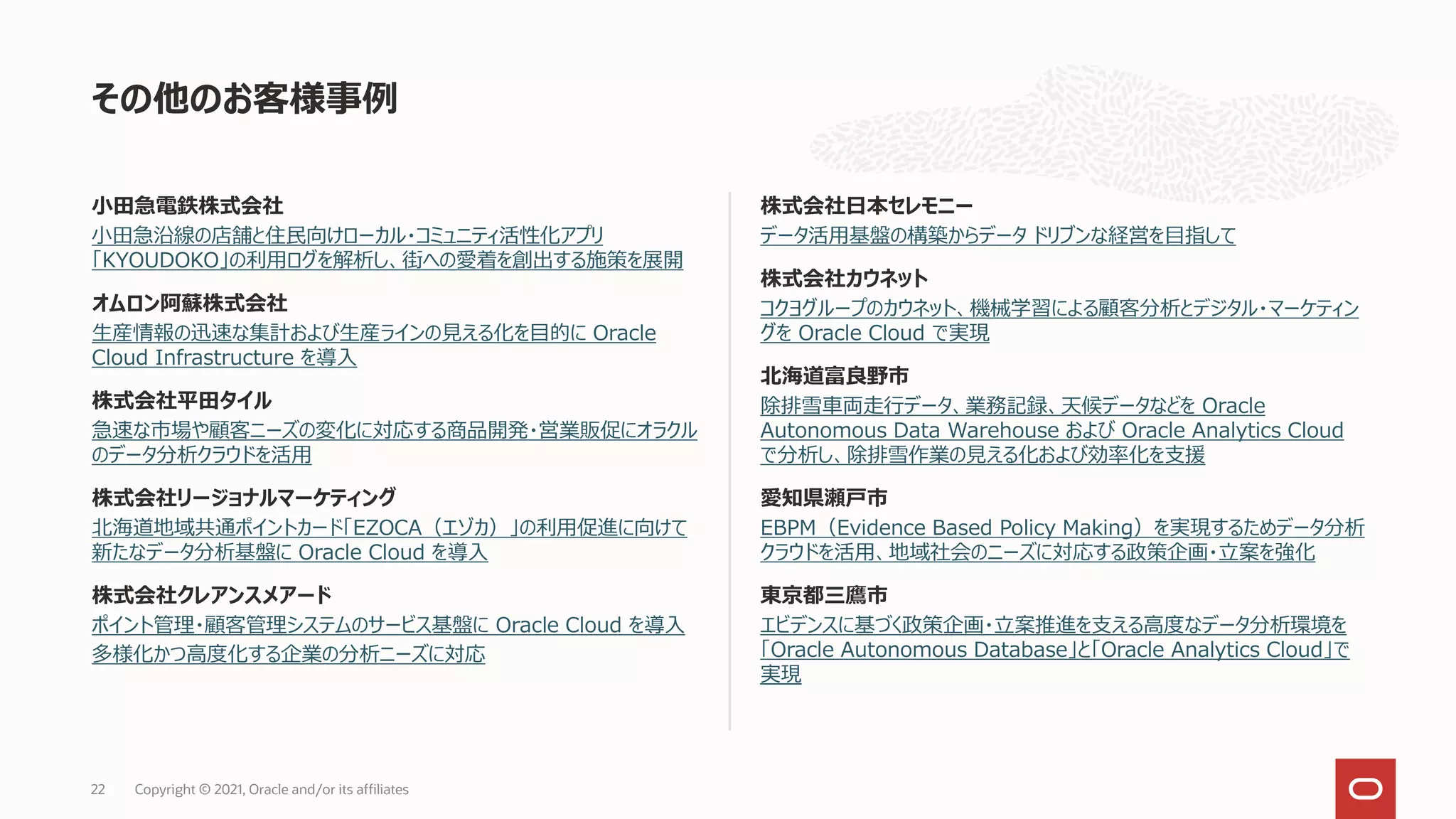 小田急電鉄株式会社
小田急沿線の店舗と住民向けローカル・コミュニティ活性化アプリ
「KYOUDOKO」の利用ログを解析し、街への愛着を創出する施策を展開
オムロン阿蘇株式会社
生産情報の迅速な集計および生産ラインの見える化を目的に Oracle
Cloud Infrastructure を導入
株式会社平田タイル
急速な市場や顧客ニーズの変化に対応する商品開発・営業販促にオラクル
のデータ分析クラウドを活用
株式会社リージョナルマーケティング
北海道地域共通ポイントカード「EZOCA（エゾカ）」の利用促進に向けて
新たなデータ分析基盤に Oracle Cloud を導入
株式会社クレアンスメアード
ポイント管理・顧客管理システムのサービス基盤に Oracle Cloud を導入
多様化かつ高度化する企業の分析ニーズに対応
株式会社日本セレモニー
データ活用基盤の構築からデータ ドリブンな経営を目指して
株式会社カウネット
コクヨグループのカウネット、機械学習による顧客分析とデジタル・マーケティン
グを Oracle Cloud で実現
北海道富良野市
除排雪車両走行データ、業務記録、天候データなどを Oracle
Autonomous Data Warehouse および Oracle Analytics Cloud
で分析し、除排雪作業の見える化および効率化を支援
愛知県瀬戸市
EBPM（Evidence Based Policy Making）を実現するためデータ分析
クラウドを活用、地域社会のニーズに対応する政策企画・立案を強化
東京都三鷹市
エビデンスに基づく政策企画・立案推進を支える高度なデータ分析環境を
「Oracle Autonomous Database」と「Oracle Analytics Cloud」で
実現
その他のお客様事例
Copyright © 2021, Oracle and/or its affiliates
22
 