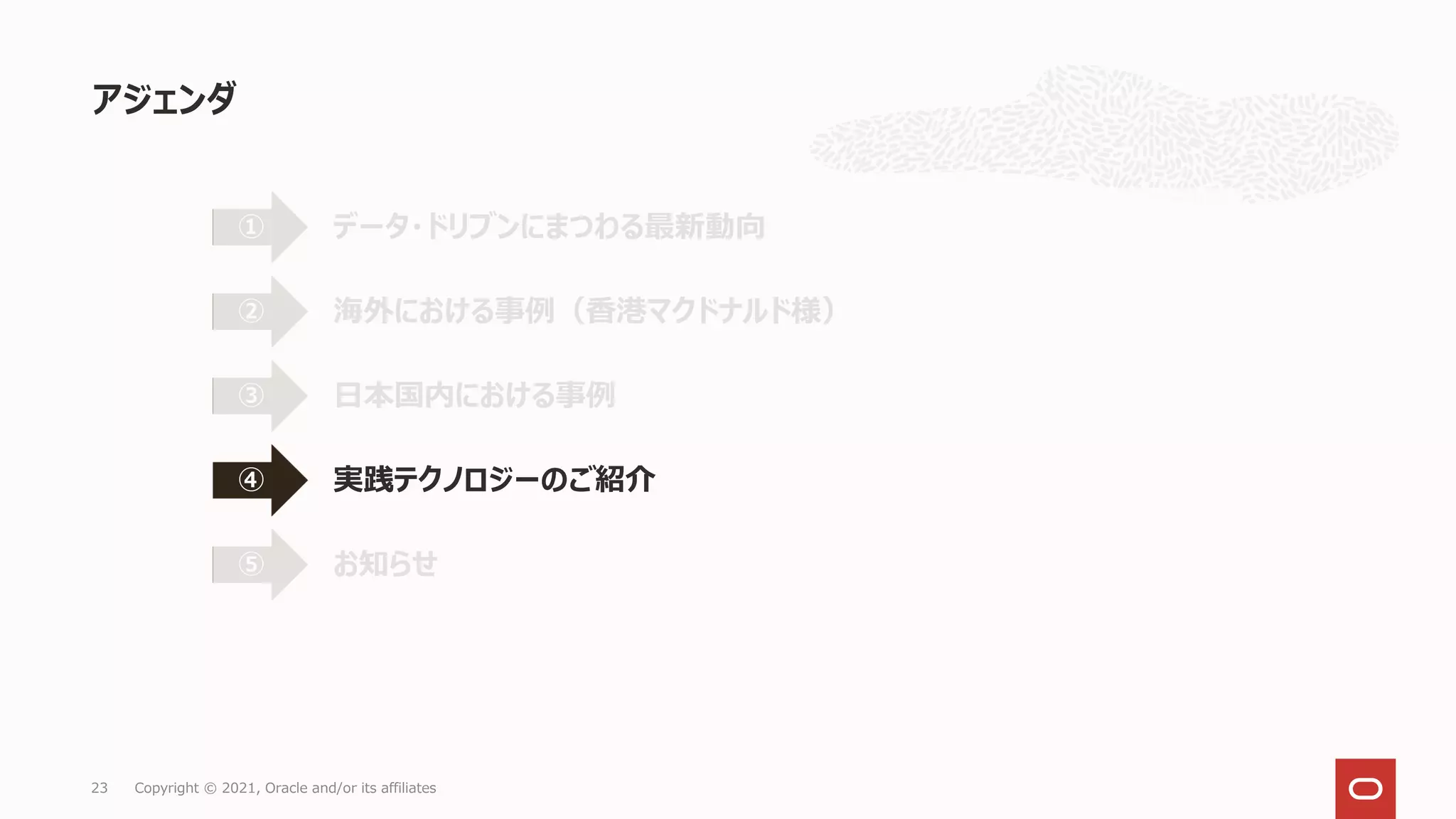 アジェンダ
23 Copyright © 2021, Oracle and/or its affiliates
データ・ドリブンにまつわる最新動向
①
海外における事例（香港マクドナルド様）
②
日本国内における事例
③
実践テクノロジーのご紹介
④
お知らせ
⑤
 