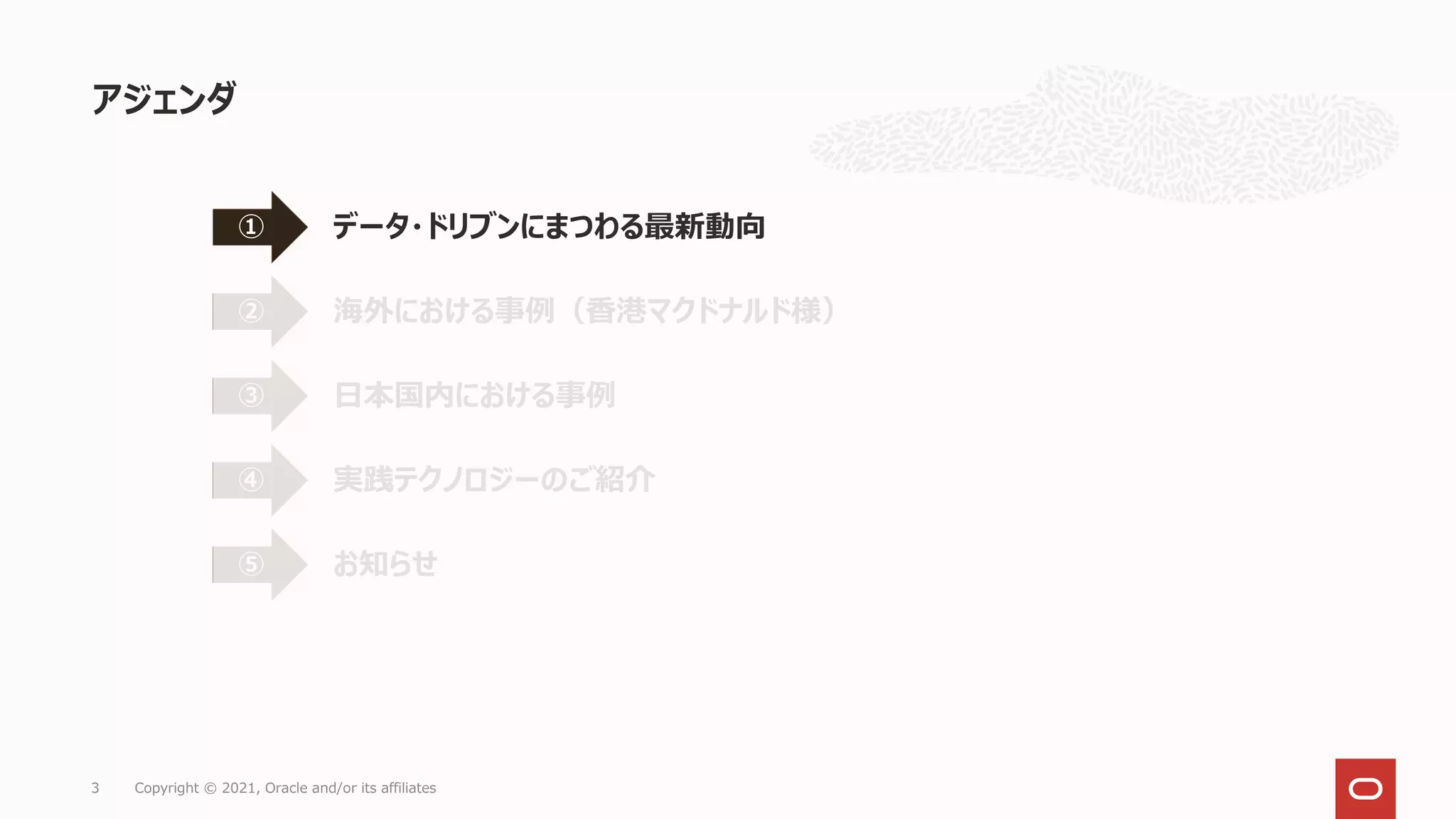 アジェンダ
3 Copyright © 2021, Oracle and/or its affiliates
データ・ドリブンにまつわる最新動向
①
海外における事例（香港マクドナルド様）
②
日本国内における事例
③
実践テクノロジーのご紹介
④
お知らせ
⑤
 