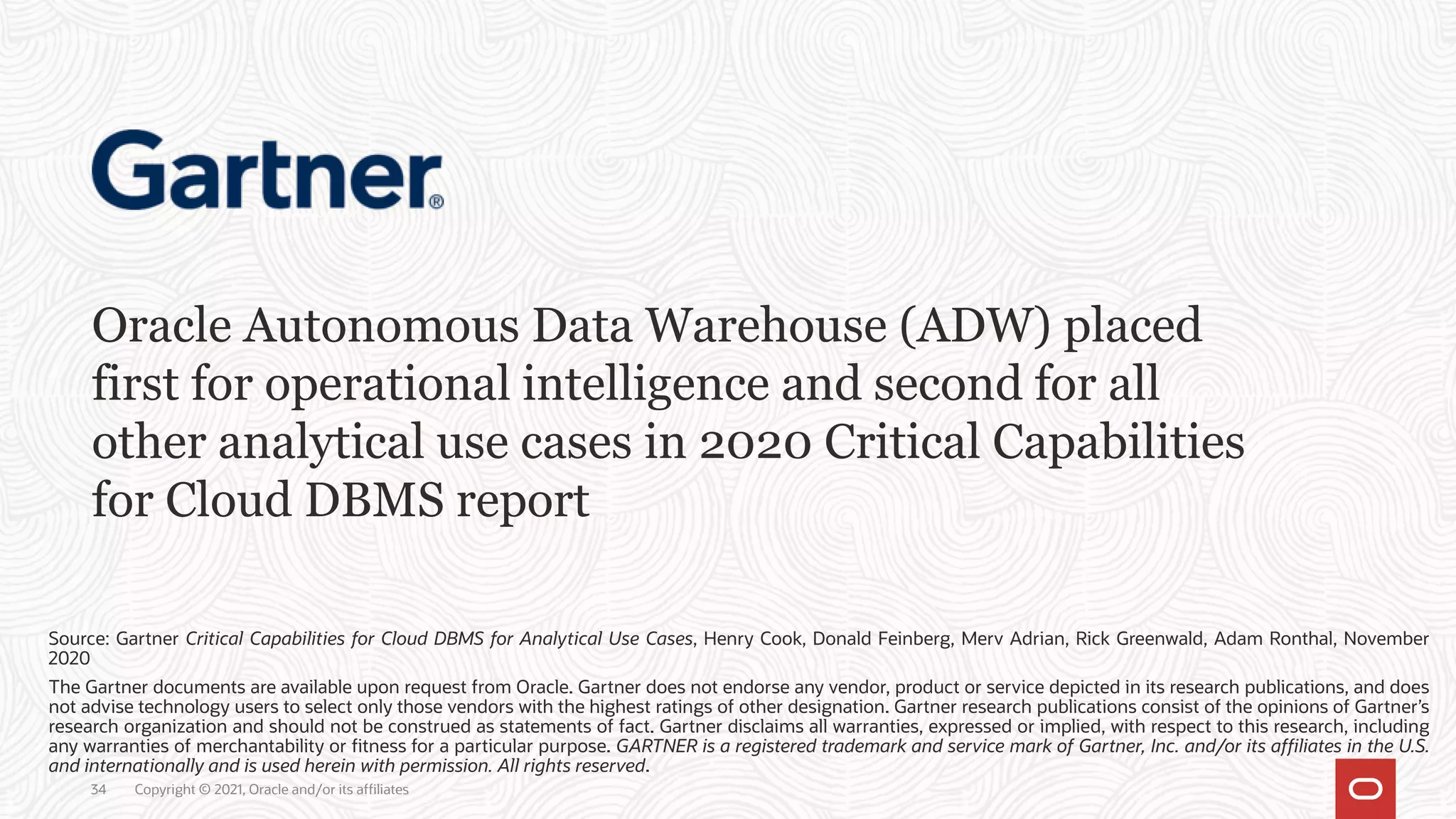 Oracle Autonomous Data Warehouse (ADW) placed
first for operational intelligence and second for all
other analytical use cases in 2020 Critical Capabilities
for Cloud DBMS report
Source: Gartner Critical Capabilities for Cloud DBMS for Analytical Use Cases, Henry Cook, Donald Feinberg, Merv Adrian, Rick Greenwald, Adam Ronthal, November
2020
The Gartner documents are available upon request from Oracle. Gartner does not endorse any vendor, product or service depicted in its research publications, and does
not advise technology users to select only those vendors with the highest ratings of other designation. Gartner research publications consist of the opinions of Gartner’s
research organization and should not be construed as statements of fact. Gartner disclaims all warranties, expressed or implied, with respect to this research, including
any warranties of merchantability or fitness for a particular purpose. GARTNER is a registered trademark and service mark of Gartner, Inc. and/or its affiliates in the U.S.
and internationally and is used herein with permission. All rights reserved.
34 Copyright © 2021, Oracle and/or its affiliates
 