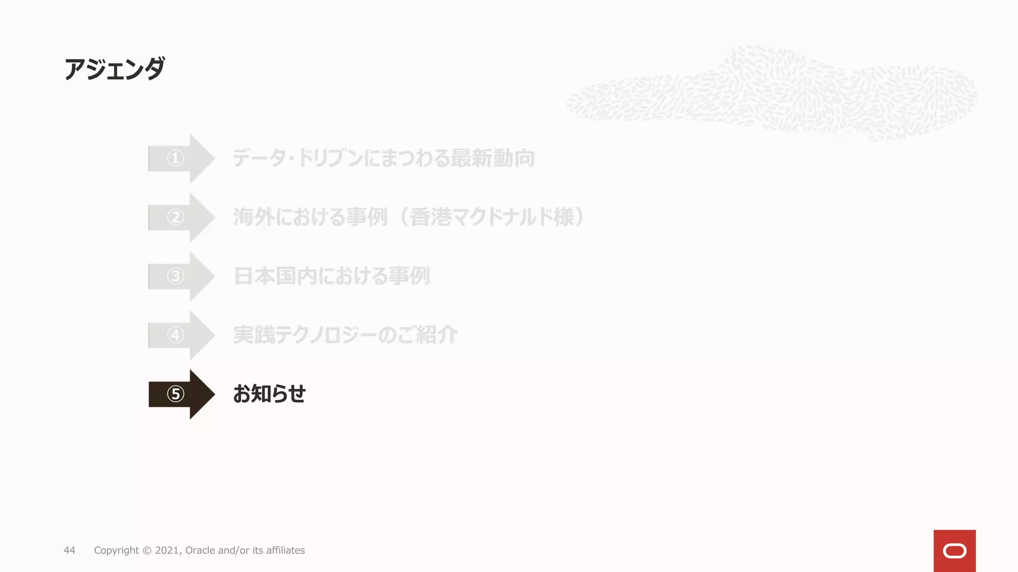 アジェンダ
44 Copyright © 2021, Oracle and/or its affiliates
データ・ドリブンにまつわる最新動向
①
海外における事例（香港マクドナルド様）
②
日本国内における事例
③
実践テクノロジーのご紹介
④
お知らせ
⑤
 