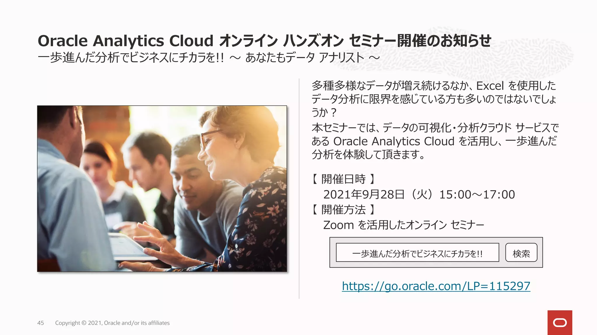 一歩進んだ分析でビジネスにチカラを!! ～ あなたもデータ アナリスト ～
多種多様なデータが増え続けるなか、Excel を使用した
データ分析に限界を感じている方も多いのではないでしょ
うか？
本セミナーでは、データの可視化・分析クラウド サービスで
ある Oracle Analytics Cloud を活用し、一歩進んだ
分析を体験して頂きます。
【 開催日時 】
2021年9月28日（火）15:00～17:00
【 開催方法 】
Zoom を活用したオンライン セミナー
https://go.oracle.com/LP=115297
Oracle Analytics Cloud オンライン ハンズオン セミナー開催のお知らせ
Copyright © 2021, Oracle and/or its affiliates
45
一歩進んだ分析でビジネスにチカラを!! 検索
 