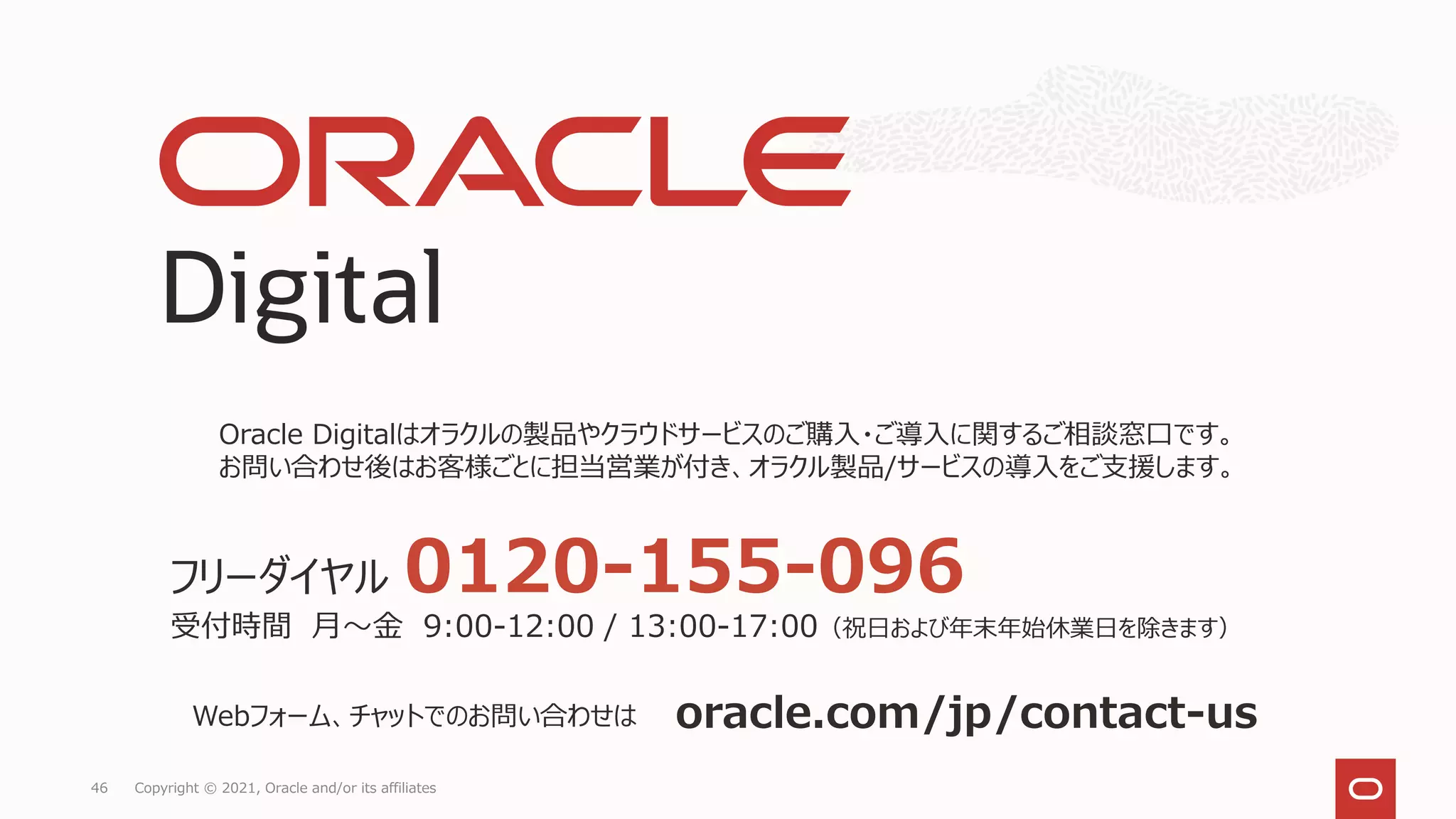 46 Copyright © 2021, Oracle and/or its affiliates
Oracle Digitalはオラクルの製品やクラウドサービスのご購入・ご導入に関するご相談窓口です。
お問い合わせ後はお客様ごとに担当営業が付き、オラクル製品/サービスの導入をご支援します。
oracle.com/jp/contact-us
Webフォーム、チャットでのお問い合わせは
フリーダイヤル 0120-155-096
受付時間 月～金 9:00-12:00 / 13:00-17:00（祝日および年末年始休業日を除きます）
 