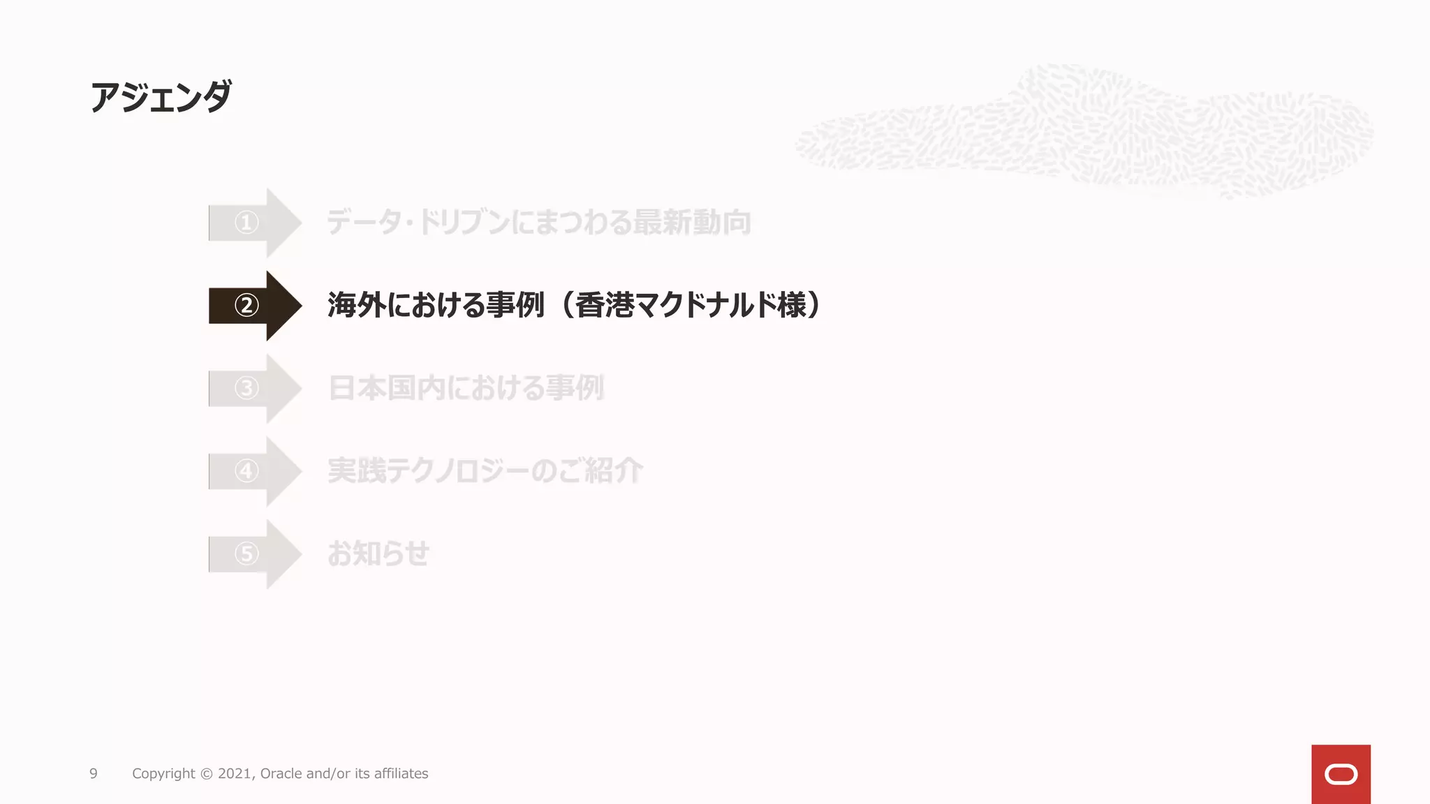 アジェンダ
9 Copyright © 2021, Oracle and/or its affiliates
データ・ドリブンにまつわる最新動向
①
海外における事例（香港マクドナルド様）
②
日本国内における事例
③
実践テクノロジーのご紹介
④
お知らせ
⑤
 