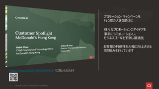 Copyright © 2021, Oracle and/or its affiliates
11
https://youtu.be/H3k95oWWKrU でご覧いただけます
プロモーション・キャンペーンを
行う際の大きな助けに
様々なプロモーションのアイデアを
事前にシミュレーションし、
ビジネスゴールを予測し最適化
お客様の利便性を大幅に向上させる
取り組みを行っています
 