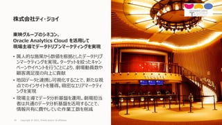 • 属人的な施策から数値を根拠としたデータドリブ
ンマーケティングを実現。ターゲットを絞ったキャン
ペーンやイベントを行うことにより、劇場動員数や
顧客満足度の向上に貢献
• 地図データと連携し可視化することで、新たな視
点でのインサイトを獲得。緻密なエリアマーケティ
ングを実現
• 現場主導でデータ分析基盤を運用。劇場担当
者は共通のデータ分析基盤を活用することで、
情報共有に費やしていた作業工数を削減
株式会社ティ・ジョイ
Copyright © 2021, Oracle and/or its affiliates
16
東映グループのシネコン、
Oracle Analytics Cloud を活用して
現場主導でデータドリブンマーケティングを実現
 