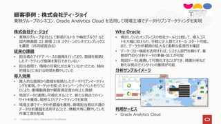 17 Copyright © 2021, Oracle and/or its affiliates
東映グループのシネコン、Oracle Analytics Cloud を活用して現場主導でデータドリブンマーケティングを実現
株式会社ティ・ジョイ
• 東映のグループ会社として新宿バルト9 や梅田ブルク7 など
国内映画館 22 劇場 218 スクリーンのシネマコンプレックス
を運営（共同経営含む）
従来の課題
• 担当者のアイデア ベースの施策を行っており、数値を根拠と
したマーケティング施策を実行できていない
• 担当者間で、情報の可視化が出来ていなかったため、傾向
把握などに余計な時間を費やしていた
導入効果
• 属人的な施策から数値を根拠としたデータドリブンマーケティ
ングを実現。ターゲットを絞ったキャンペーンやイベントを行うこ
とにより、劇場動員数や顧客満足度の向上に貢献
• 地図データと連携し可視化することで、新たな視点でのイン
サイトを獲得。緻密なエリアマーケティングを実現
• 現場主導でデータ分析基盤を運用。劇場担当者は共通の
データ分析基盤を活用することで、情報共有に費やしていた
作業工数を削減
Why Oracle
• 検討していたオンプレミスの他社ツールと比較して、導入コス
トを大幅に抑えられ、手軽に少人数でスモール スタート可能。
また、データ分析範囲の拡大など柔軟な拡張性を確認
• データ・フロー機能を活用すれば、システム部門を頼らず、業
務部門自ら分析データの準備・加工が可能
• 地図データと連携して可視化することができ、商圏分析など
新たな視点でインサイトの獲得が可能
分析サンプルイメージ
利用サービス
• Oracle Analytics Cloud
顧客事例：株式会社ティ・ジョイ
 