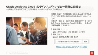 一歩進んだ分析でビジネスにチカラを!! ～ あなたもデータ アナリスト ～
多種多様なデータが増え続けるなか、Excel を使用した
データ分析に限界を感じている方も多いのではないでしょ
うか？
本セミナーでは、データの可視化・分析クラウド サービスで
ある Oracle Analytics Cloud を活用し、一歩進んだ
分析を体験して頂きます。
【 開催日時 】
2021年9月28日（火）15:00～17:00
【 開催方法 】
Zoom を活用したオンライン セミナー
https://go.oracle.com/LP=115297
Oracle Analytics Cloud オンライン ハンズオン セミナー開催のお知らせ
Copyright © 2021, Oracle and/or its affiliates
45
一歩進んだ分析でビジネスにチカラを!! 検索
 