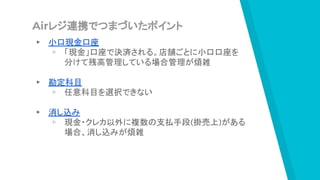 Airレジ連携でつまづいたポイント
▸ 小口現金口座
▹ 「現金」口座で決済される。店舗ごとに小口口座を
分けて残高管理している場合管理が煩雑
▸ 勘定科目
▹ 任意科目を選択できない
▸ 消し込み
▹ 現金・クレカ以外に複数の支払手段(掛売上)がある
場合、消し込みが煩雑
 