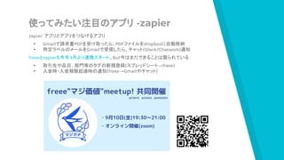 使ってみたい注目のアプリ -zapier
zapier：アプリとアプリをつなげるアプリ
▸ Gmailで請求書PDFを受け取ったら、PDFファイルをdropboxに自動格納
▸ 特定ラベルのメールをGmailで受信したら、チャット(Slack/Chatwork)通知
freeeとzapierも今年3月より連携スタート。But今はまだできることは限られている
▸ 取引先や品目、部門等のタグの新規登録(スプレッドシート→freee)
▸ 入金時・入金期限超過時の通知(freee→Gmailやチャット)
 