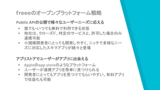freeeのオープンプラットフォーム戦略
Public APIの公開で様々なユーザーニーズに応える
▸ 誰でも・いつでも無料で利用できる状態
▸ 他社は、クローズド。特定のサービスと、許可した場合のみ
連携可能
▸ 小規模開発者にとっても開発しやすく、ニッチで多様なニー
ズに対応したスキマアプリが続々と登場
アプリストアでユーザーがアプリに出会える
▸ Appleのapp storeのようなプラットフォーム
▸ ユーザーが連携アプリを簡単に見つけられる
▸ 開発者にとってもアプリを見つけてもらいやすい。有料アプリ
で収益化も可能
 