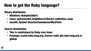 How to get the Ruby language?
Binary distribution


• Windows: RubyInstaller2


• Linux: apt/yum/dnf, brightbox/software collection, snap


• macOS: System binaries/homebrew/MacPorts


Source distribution


• This is maintained by Ruby core team


• Package: cache.ruby-lang.org, Source code: git.ruby-lang.org or
github


 