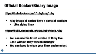 Of
fi
cial Docker/Binary image
https://hub.docker.com/r/rubylang/ruby


• ruby image of docker have a some of problem


• Like alpine linux
https://build.snapcraft.io/user/ruby/snap.ruby


• You can use the latest version of Ruby like
3.0.2 without ruby version manager


• You can keep to clean your linux environment.
 