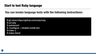 Start to test Ruby language
$ git clone https://github.com/ruby/ruby


$ cd ruby


$ autoreconf


$ ./con
fi
gure —disable-install-doc


$ make -j


$ make check
You can invoke language tests with the following instructions:
 