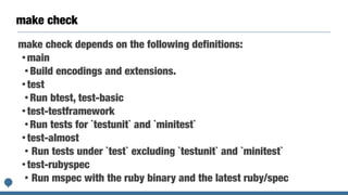 make check
make check depends on the following definitions:


• main


• Build encodings and extensions.


• test


• Run btest, test-basic


• test-testframework


• Run tests for `testunit` and `minitest`


• test-almost


• Run tests under `test` excluding `testunit` and `minitest`


• test-rubyspec


• Run mspec with the ruby binary and the latest ruby/spec
 