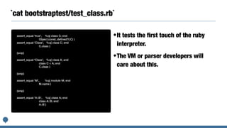 `cat bootstraptest/test_class.rb`
assert_equal 'true', %q( class C; end


Object.const_de
fi
ned?(:C) )


assert_equal 'Class', %q( class C; end


C.class )


(snip)


assert_equal 'Class', %q( class A; end


class C < A; end


C.class )


(snip)


assert_equal 'M', %q( module M; end


M.name )


(snip)


assert_equal 'A::B', %q( class A; end


class A::B; end


A::B )
•It tests the
fi
rst touch of the ruby
interpreter.


•The VM or parser developers will
care about this.
 