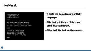 test-basic
a, = nil; test_ok(a == nil)


a, = 1; test_ok(a == 1)


a, = []; test_ok(a == nil)


(snip)


def r; return *[]; end; a = r(); test_ok(a == [])


def r; return *[1]; end; a = r(); test_ok(a == [1])


def r; return *[nil]; end; a = r(); test_ok(a == [nil])


(snip)


f = lambda { |a, b=42, *c| [a,b,c] }


test_ok(f.call(1 ) == [1,42,[ ]] )


test_ok(f.call(1,43 ) == [1,43,[ ]] )


test_ok(f.call(1,43,44) == [1,43,[44]] )


(snip)
•It tests the basic feature of Ruby
language.


•This test is 1
fi
le test. This is not
used test-framework.


•After that, We test test framework.
 