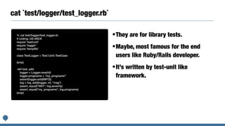 cat `test/logger/test_logger.rb`
% cat test/logger/test_logger.rb


# coding: US-ASCII


require 'test/unit'


require 'logger'


require 'temp
fi
le'


class TestLogger < Test::Unit::TestCase


(snip)


def test_add


logger = Logger.new(nil)


logger.progname = "my_progname"


assert(logger.add(INFO))


log = log_add(logger, nil, "msg")


assert_equal("ANY", log.severity)


assert_equal("my_progname", log.progname)


(snip)
•They are for library tests.


•Maybe, most famous for the end
users like Ruby/Rails developer.


•It’s written by test-unit like
framework.
 