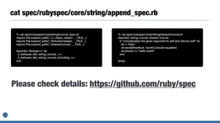cat spec/rubyspec/core/string/append_spec.rb
% cat spec/rubyspec/core/string/concat_spec.rb


require File.expand_path('../../../spec_helper', __FILE__)


require File.expand_path('../
fi
xtures/classes', __FILE__)


require File.expand_path('../shared/concat', __FILE__)


describe "String#<<" do


it_behaves_like :string_concat, :<<


it_behaves_like :string_concat_encoding, :<<


end
% cat spec/rubyspec/core/string/shared/concat.rb


describe :string_concat, shared: true do


it "concatenates the given argument to self and returns self" do


str = 'hello '


str.send(@method, 'world').should equal(str)


str.should == "hello world"


end


(snip)
Please check details: https://github.com/ruby/spec
 