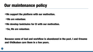 Our maintenance policy
•We support the platform with our motivation.


•We are volunteer.


•We develop toolchains for CI with our motivation.


•So, We are volunteer.


Because some of tool and work
fl
ow is abandoned in the past. I and @mame
and @k0kubun care them in a few years.
 