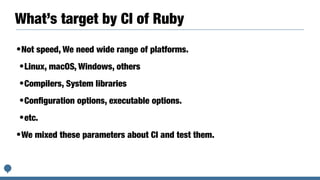 What’s target by CI of Ruby
•Not speed, We need wide range of platforms.


•Linux, macOS, Windows, others


•Compilers, System libraries


•Con
fi
guration options, executable options.


•etc.


•We mixed these parameters about CI and test them.
 