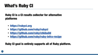 What’s Ruby CI
Ruby CI is a CI results collector for alternative
platforms


• https://rubyci.org


• https://github.com/ruby/rubyci


• https://github.com/ruby/chkbuild


• https://github.com/ruby/ruby-infra-recipe


Ruby CI goal is entirely supports all of Ruby platform.
 