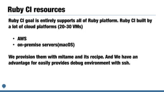 Ruby CI resources
Ruby CI goal is entirely supports all of Ruby platform. Ruby CI built by
a lot of cloud platforms (20-30 VMs)


• AWS


• on-premise servers(macOS)


We provision them with mitame and its recipe. And We have an
advantage for easily provides debug environment with ssh.
 