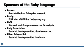 Sponsors of the Ruby language
• heroku:


Provide the free Enterprise account


• Fastly:


OSS plan of CDN for *.ruby-lang.org


• NaCl:


Network and Compute resources for website


• Ruby Association:


Grant of development for cloud resources


• Nihon Ruby no Kai:


Grant of development for hardware
 