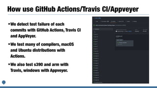How use GitHub Actions/Travis CI/Appveyer
•We detect test failure of each
commits with GitHub Actions, Travis CI
and AppVeyer.


•We test many of compilers, macOS
and Ubuntu distributions with
Actions.


•We also test s390 and arm with
Travis, windows with Appveyer.
 