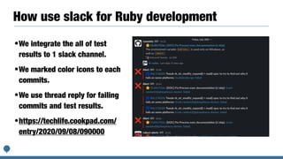 How use slack for Ruby development
•We integrate the all of test
results to 1 slack channel.


•We marked color icons to each
commits.


•We use thread reply for failing
commits and test results.


•https://techlife.cookpad.com/
entry/2020/09/08/090000


 