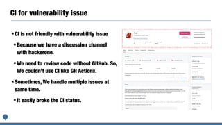 CI for vulnerability issue
•CI is not friendly with vulnerability issue


•Because we have a discussion channel
with hackerone.


•We need to review code without GitHub. So,
We couldn’t use CI like GH Actions.


•Sometimes, We handle multiple issues at
same time.


•It easily broke the CI status.
 