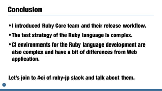 Conclusion
•I introduced Ruby Core team and their release work
fl
ow.


•The test strategy of the Ruby language is complex.


•CI environments for the Ruby language development are
also complex and have a bit of differences from Web
application.


Let’s join to #ci of ruby-jp slack and talk about them.
 