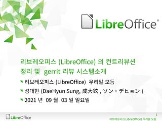 1
(LibreOffice)
리브레오피스 우리말 모듬
리브레오피스 (LibreOffice) 의 컨트리뷰션
정리 및 gerrit 리뷰 시스템소개
리브레오피스 (LibreOffice) 우리말 모듬
성대현 (DaeHyun Sung, 成大鉉 , ソン・デヒョン )
2021 년 09 월 03 일 일요일
 