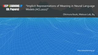 1
DEEP LEARNING JP
[DL Papers]
http://deeplearning.jp/
“Implicit Representations of Meaning in Neural Language
Models (ACL2021)”
Okimura Itsuki, Matsuo Lab, B4
 