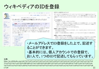 11
ウィキペディアのIDを登録
出典：
https://ja.wikibooks.org/wiki/%E3%82%A6%E3%82%A3%E3%82%AD%E3%83%9A%E3%83%87%E3%82%A3%E3%8
2%A2%E3%81%AE%E6%9B%B8%E3%81%8D%E6%96%B9/%E5%85%A5%E9%96%80%E7%B7%A8/%E3%82%A6
%E3%82%A3%E3%82%AD%E3%83%9A%E3%83%87%E3%82%A3%E3%82%A2%E3%81%A8%E3%81%AF%EF%B
C%9F
・メールアドレスでID登録をした上で、記述す
ることができます。
・基本的には、個人アカウントでの登録で、
お1人で、1つのIDで記述してもらっています。
 