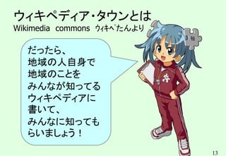 13
ウィキペディア・タウンとは
Wikimedia commons ｳｨｷﾍﾟたんより
だったら、
地域の人自身で
地域のことを
みんなが知ってる
ウィキペディアに
書いて、
みんなに知っても
らいましょう！
 