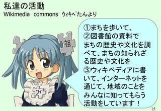 15
私達の活動
Wikimedia commons ｳｨｷﾍﾟたんより
①まちを歩いて、
②図書館の資料で
まちの歴史や文化を調
べて、まちの知られざ
る歴史や文化を
③ウィキペディアに書
いて、インターネットを
通じて、地域のことを
みんなに知ってもらう
活動をしています！
 