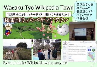 17
Waｚaku Tyo Wikipedia Town
Event to make Wikipedia with everyone
留学生さんを
巻き込んで、
英語版ウィキ
ペディアにて
情報発信！
 