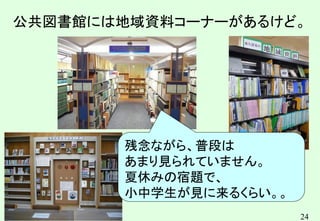 24
公共図書館には地域資料コーナーがあるけど。
残念ながら、普段は
あまり見られていません。
夏休みの宿題で、
小中学生が見に来るくらい。。
 
