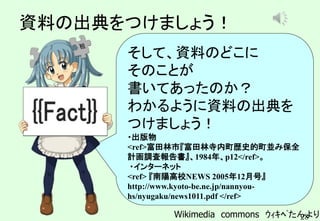 28
資料の出典をつけましょう！
そして、資料のどこに
そのことが
書いてあったのか？
わかるように資料の出典を
つけましょう！
・出版物
<ref>富田林市『富田林寺内町歴史的町並み保全
計画調査報告書』、1984年、p12</ref>。
・インターネット
<ref> 『南陽高校NEWS 2005年12月号』
http://www.kyoto-be.ne.jp/nannyou-
hs/nyugaku/news1011.pdf </ref>
Wikimedia commons ｳｨｷﾍﾟたんより
Announce03-up1.wav
 