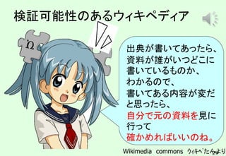 29
検証可能性のあるウィキペディア
出典が書いてあったら、
資料が誰がいつどこに
書いているものか、
わかるので、
書いてある内容が変だ
と思ったら、
自分で元の資料を見に
行って
確かめればいいのね。
Wikimedia commons ｳｨｷﾍﾟたんより
ピロリロリン
 