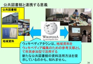 30
地域資料
公共図書館
公共図書館と連携する意義
ウィキペディアタウンは、地域資料を
ウィキペディア編集のための参考文献とし
て市民参加型で活用する
新たな公共図書館の資料活用方法を提
示しているのかも、知れません。
 