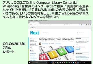 31
OCLCの2016年
7月の
レポート
アメリカのOCLC(Online Computer Library Center)は
Wikipediaを「全世界のインターネットで検索に使用される重要
なサイト」と判断し、「司書はWikipediaの内容の改善に努める
べきである」という方針を打ち出し、司書がWikipediaの執筆ス
キルを身に着けるプログラムを開始した。
 