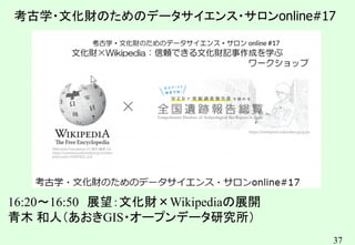 37
考古学・文化財のためのデータサイエンス・サロンonline#17
16:20～16:50 展望：文化財×Wikipediaの展開
青木 和人（あおきGIS・オープンデータ研究所）
キンコンカンコン
 